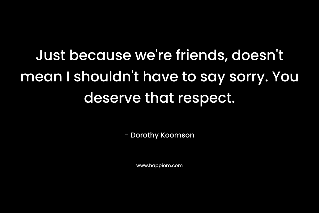 Just because we’re friends, doesn’t mean I shouldn’t have to say sorry. You deserve that respect. – Dorothy Koomson
