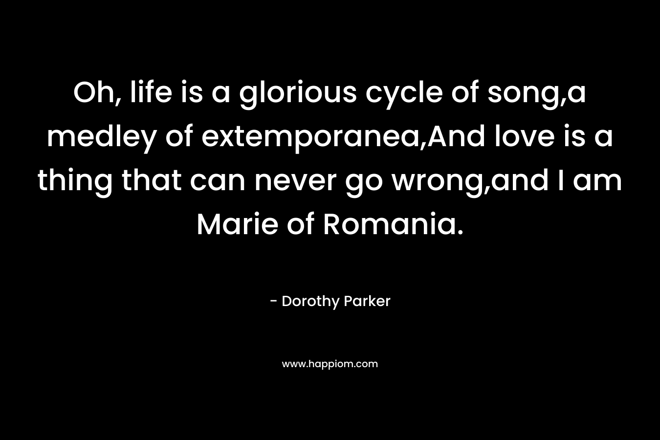 Oh, life is a glorious cycle of song,a medley of extemporanea,And love is a thing that can never go wrong,and I am Marie of Romania. – Dorothy Parker