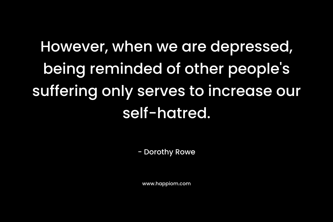 However, when we are depressed, being reminded of other people’s suffering only serves to increase our self-hatred. – Dorothy Rowe