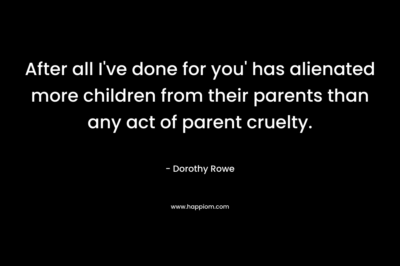 After all I’ve done for you’ has alienated more children from their parents than any act of parent cruelty. – Dorothy Rowe