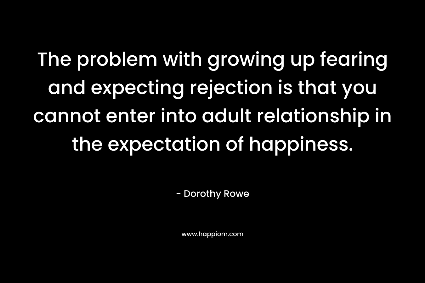 The problem with growing up fearing and expecting rejection is that you cannot enter into adult relationship in the expectation of happiness. – Dorothy Rowe