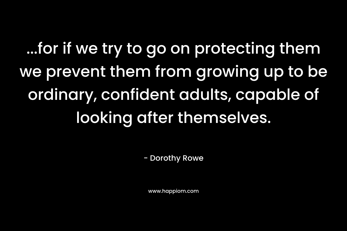 …for if we try to go on protecting them we prevent them from growing up to be ordinary, confident adults, capable of looking after themselves. – Dorothy Rowe
