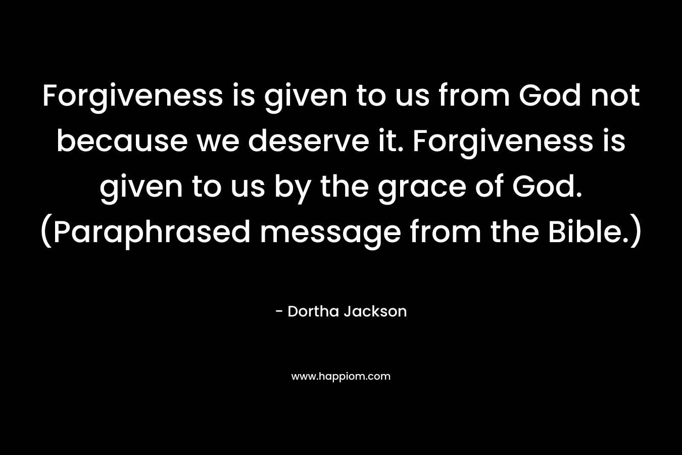 Forgiveness is given to us from God not because we deserve it. Forgiveness is given to us by the grace of God.(Paraphrased message from the Bible.)