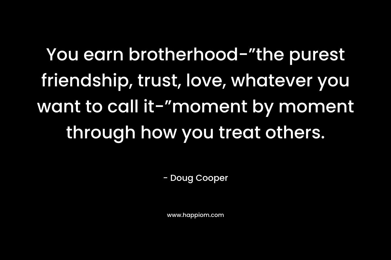 You earn brotherhood-”the purest friendship, trust, love, whatever you want to call it-”moment by moment through how you treat others. – Doug   Cooper