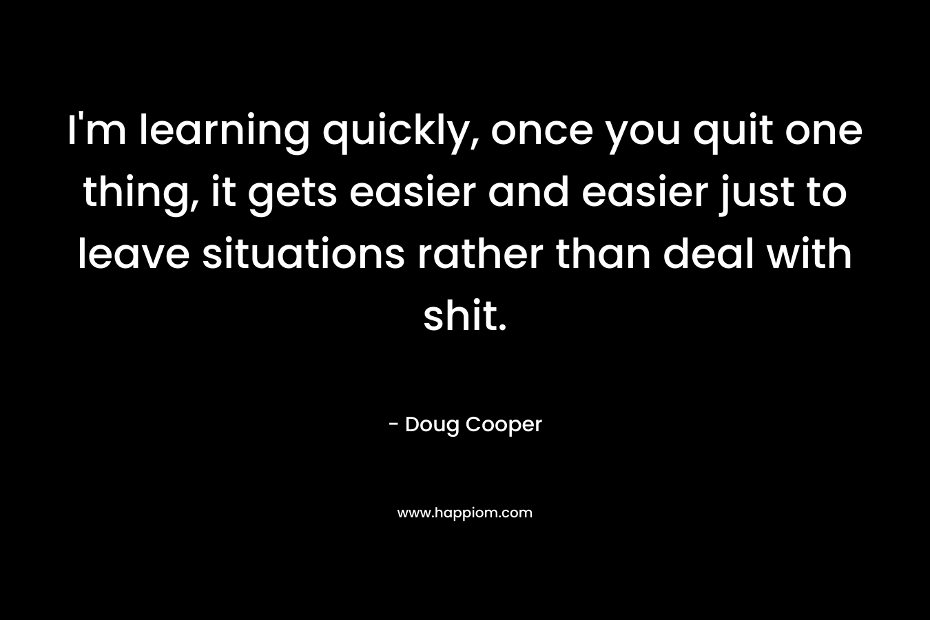 I'm learning quickly, once you quit one thing, it gets easier and easier just to leave situations rather than deal with shit.