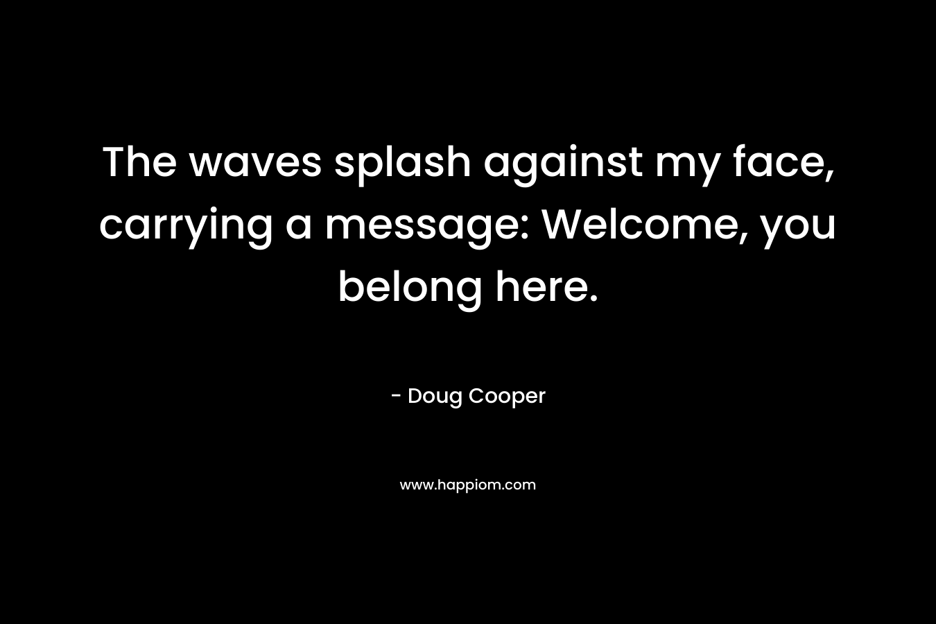 The waves splash against my face, carrying a message: Welcome, you belong here. – Doug   Cooper