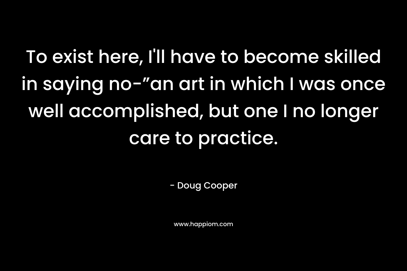 To exist here, I’ll have to become skilled in saying no-”an art in which I was once well accomplished, but one I no longer care to practice. – Doug   Cooper