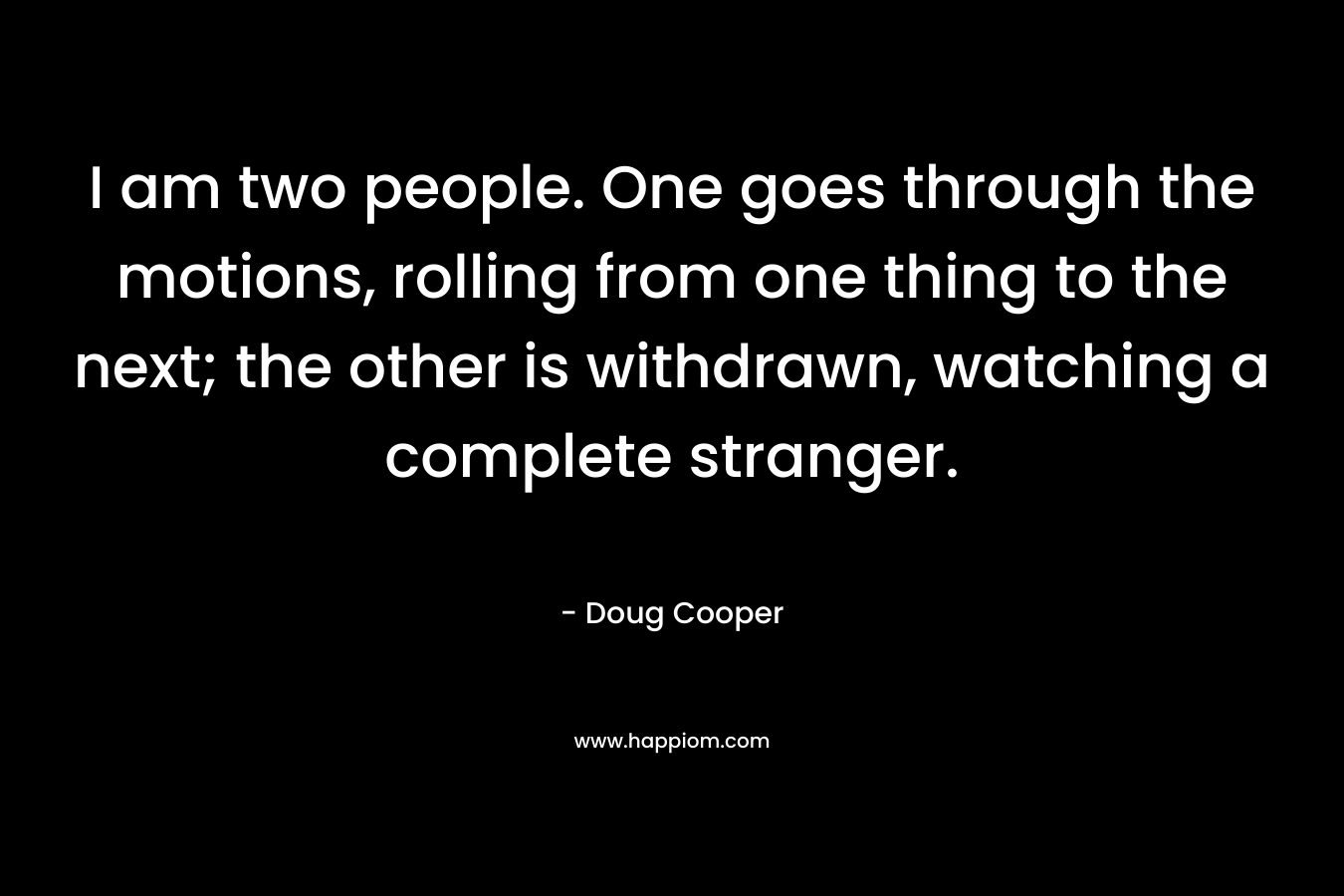 I am two people. One goes through the motions, rolling from one thing to the next; the other is withdrawn, watching a complete stranger. – Doug   Cooper