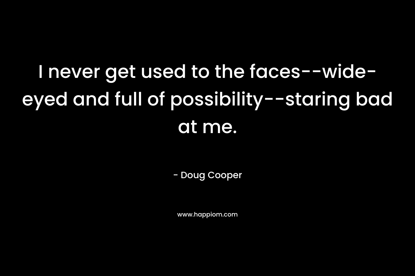 I never get used to the faces–wide-eyed and full of possibility–staring bad at me. – Doug   Cooper