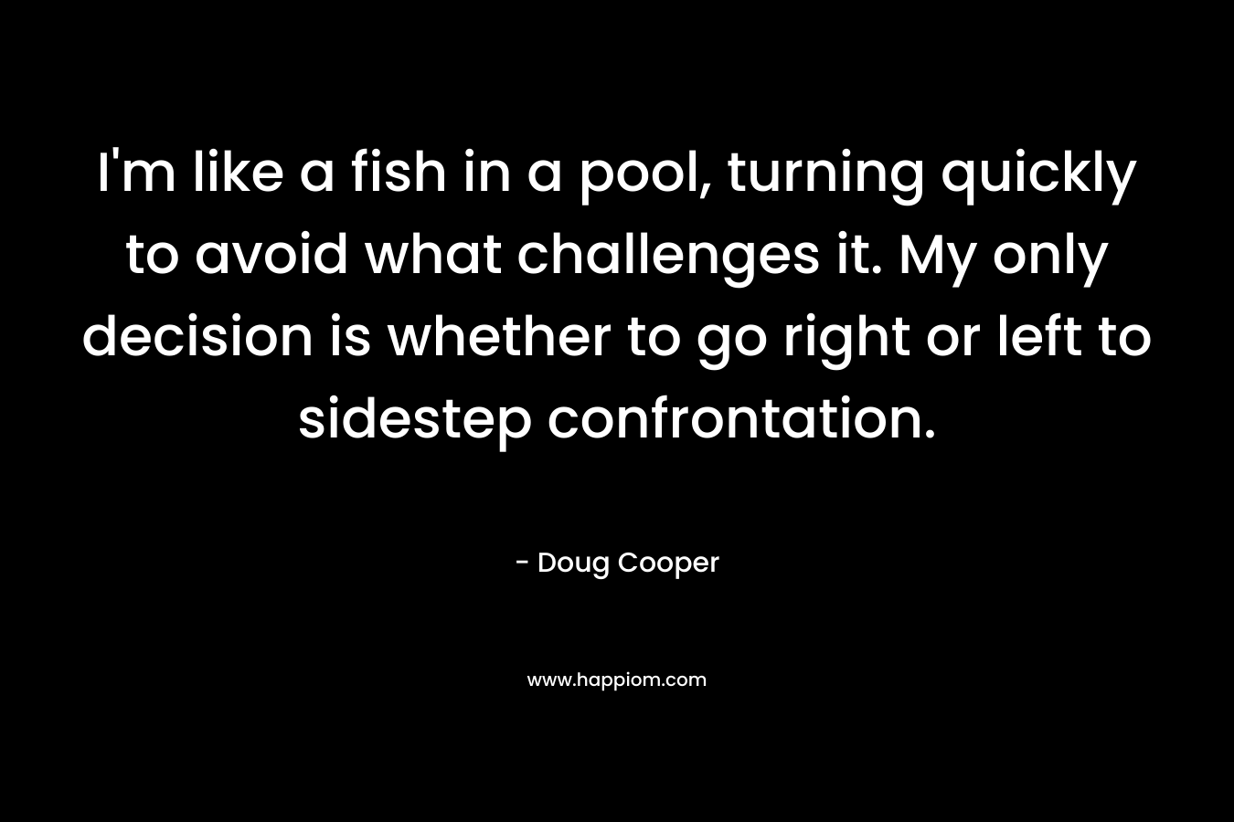 I’m like a fish in a pool, turning quickly to avoid what challenges it. My only decision is whether to go right or left to sidestep confrontation. – Doug   Cooper