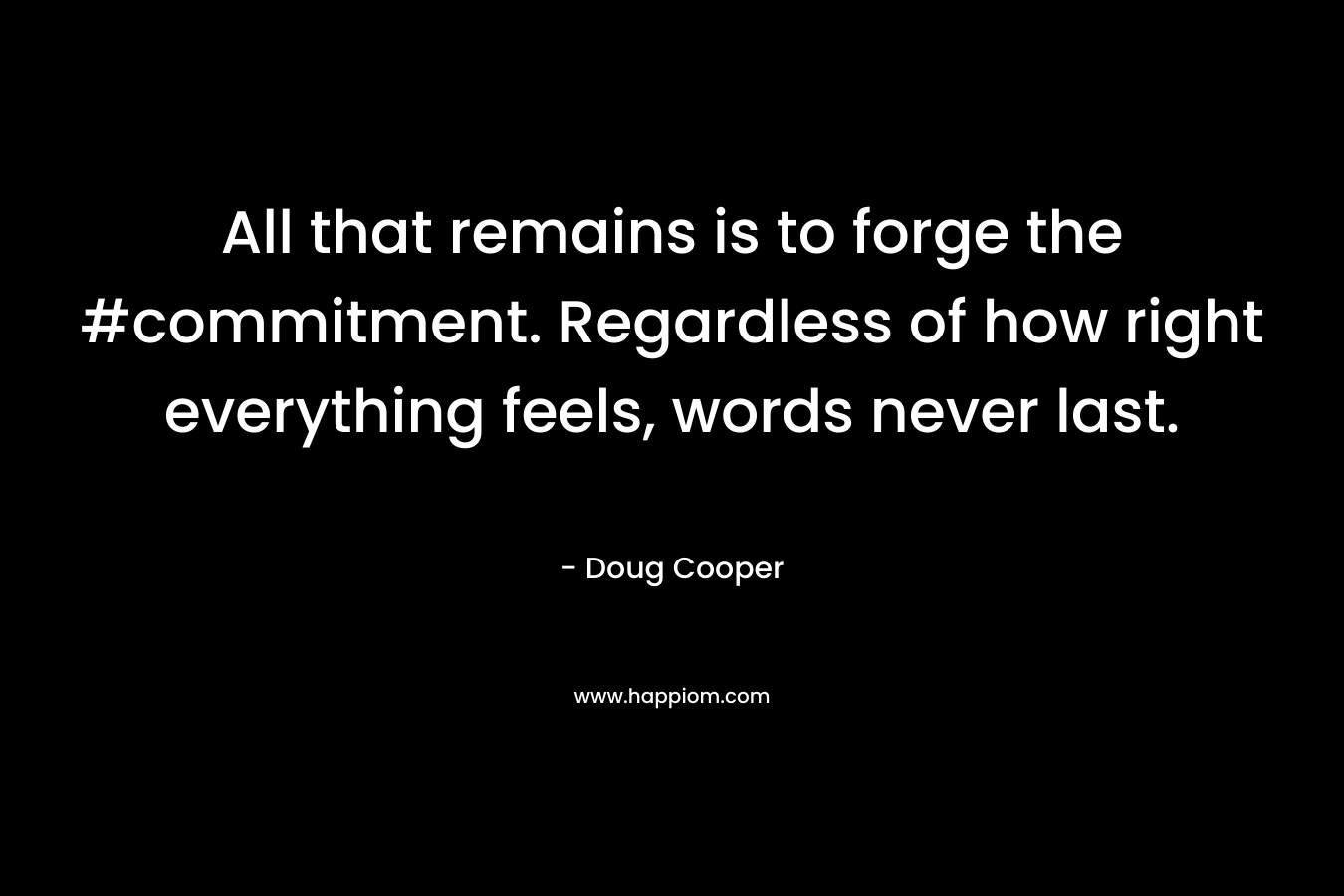 All that remains is to forge the #commitment. Regardless of how right everything feels, words never last. – Doug   Cooper