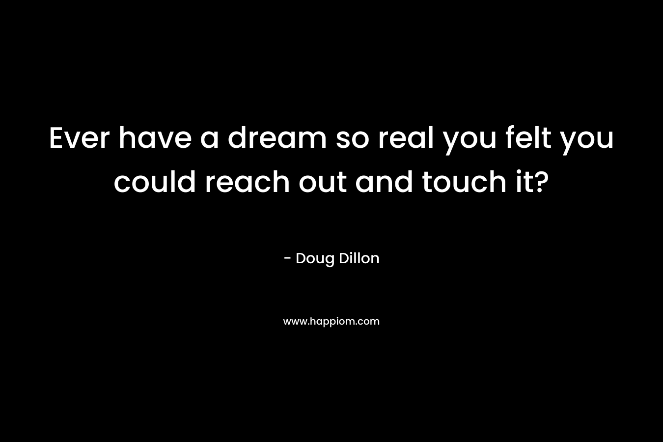 Ever have a dream so real you felt you could reach out and touch it? – Doug Dillon