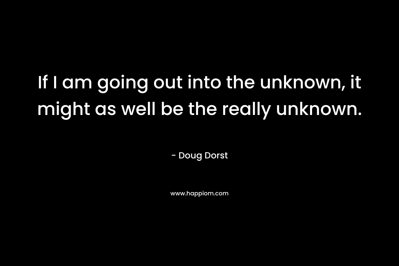 If I am going out into the unknown, it might as well be the really unknown.