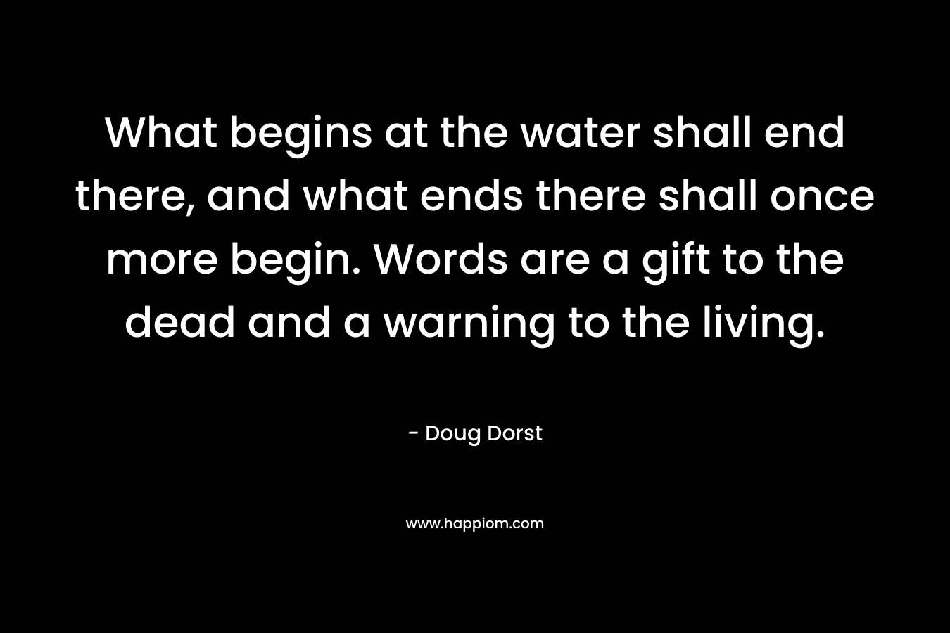 What begins at the water shall end there, and what ends there shall once more begin. Words are a gift to the dead and a warning to the living. – Doug Dorst
