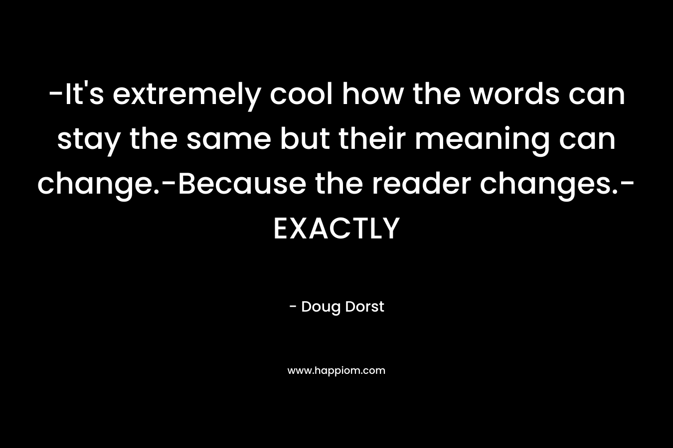 -It’s extremely cool how the words can stay the same but their meaning can change.-Because the reader changes.-EXACTLY – Doug Dorst