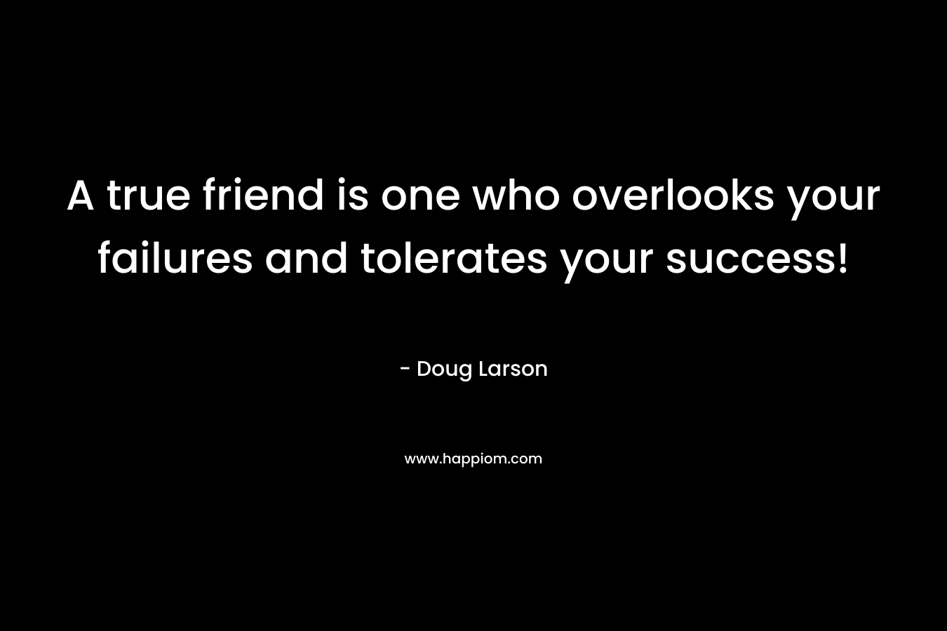 A true friend is one who overlooks your failures and tolerates your success! – Doug Larson