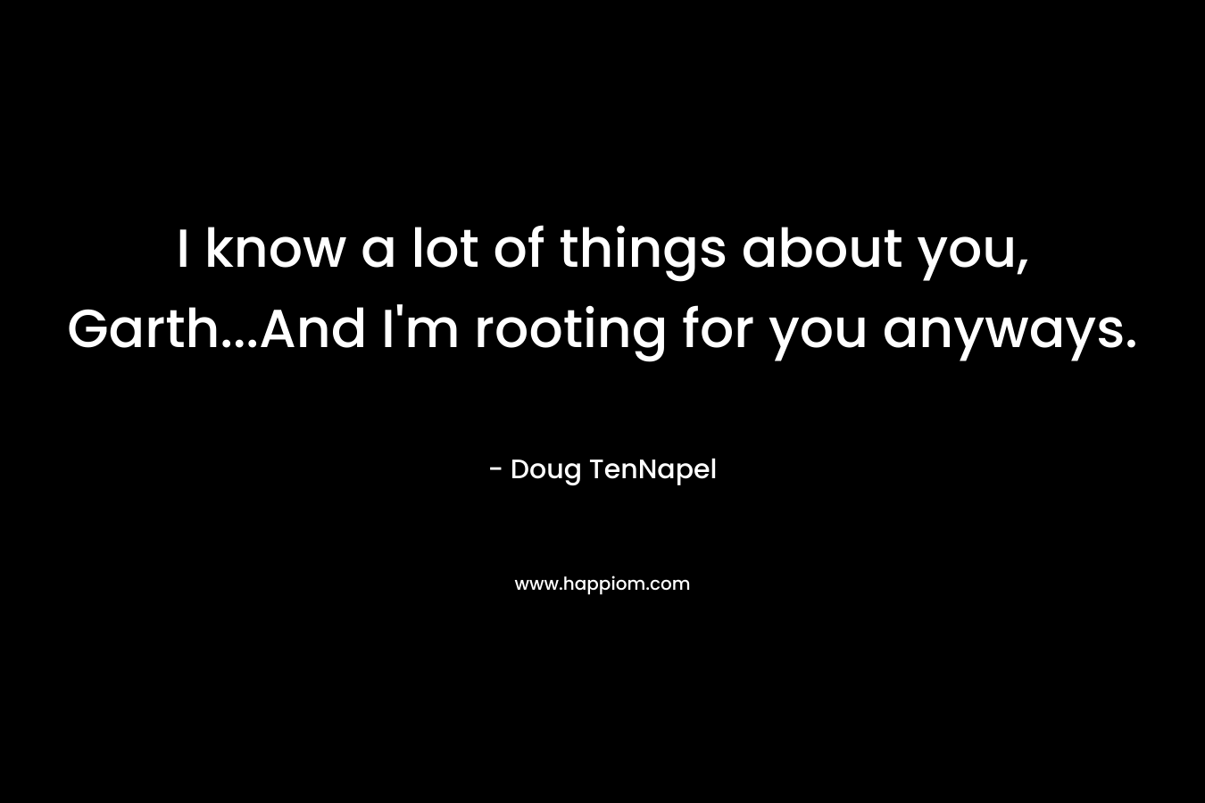 I know a lot of things about you, Garth…And I’m rooting for you anyways. – Doug TenNapel