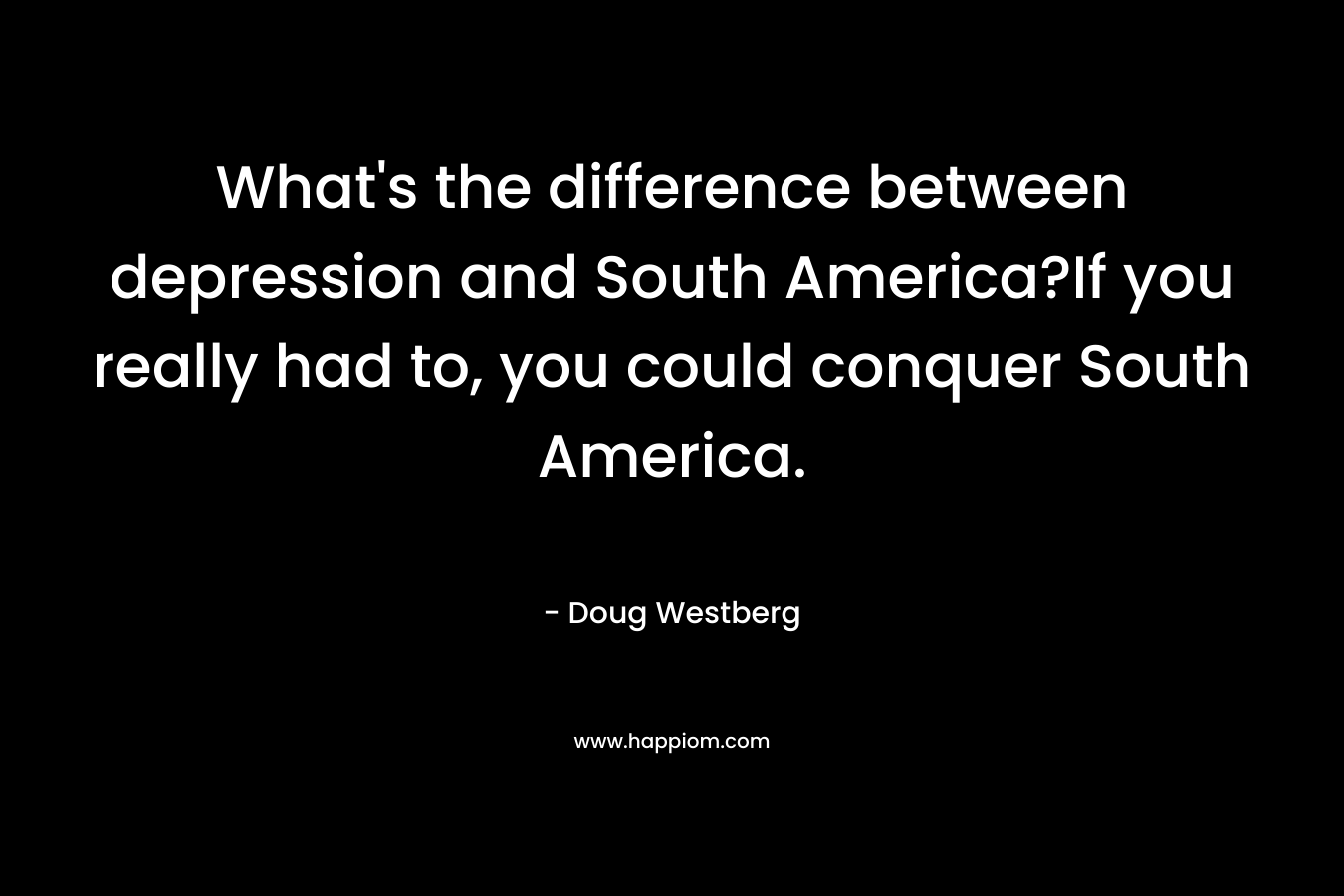 What's the difference between depression and South America?If you really had to, you could conquer South America.