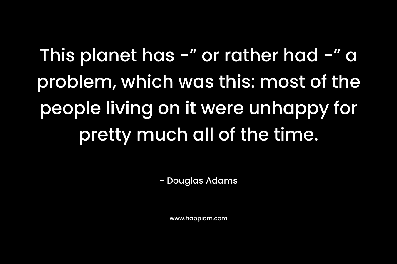 This planet has -” or rather had -” a problem, which was this: most of the people living on it were unhappy for pretty much all of the time.