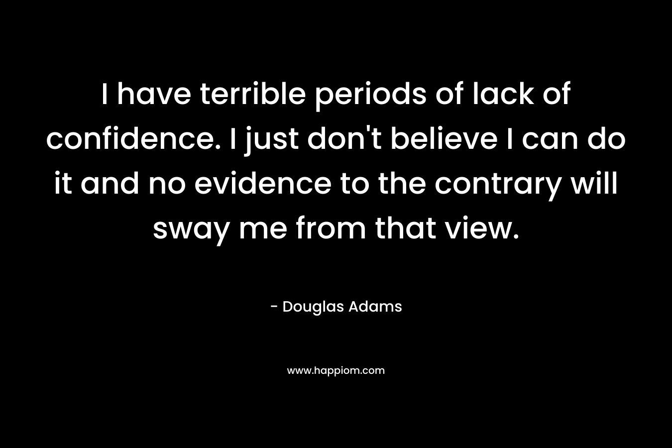 I have terrible periods of lack of confidence. I just don’t believe I can do it and no evidence to the contrary will sway me from that view. – Douglas Adams