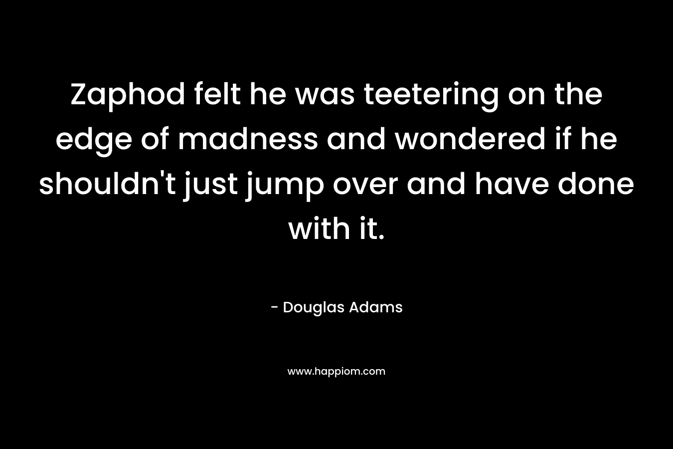 Zaphod felt he was teetering on the edge of madness and wondered if he shouldn’t just jump over and have done with it. – Douglas Adams