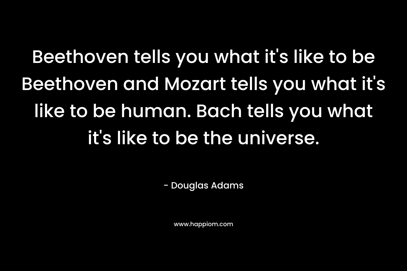 Beethoven tells you what it’s like to be Beethoven and Mozart tells you what it’s like to be human. Bach tells you what it’s like to be the universe. – Douglas Adams