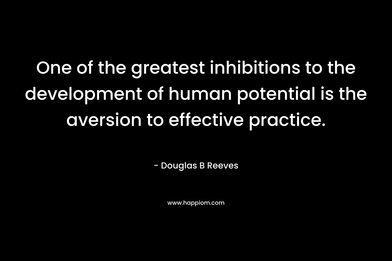 One of the greatest inhibitions to the development of human potential is the aversion to effective practice. – Douglas B Reeves