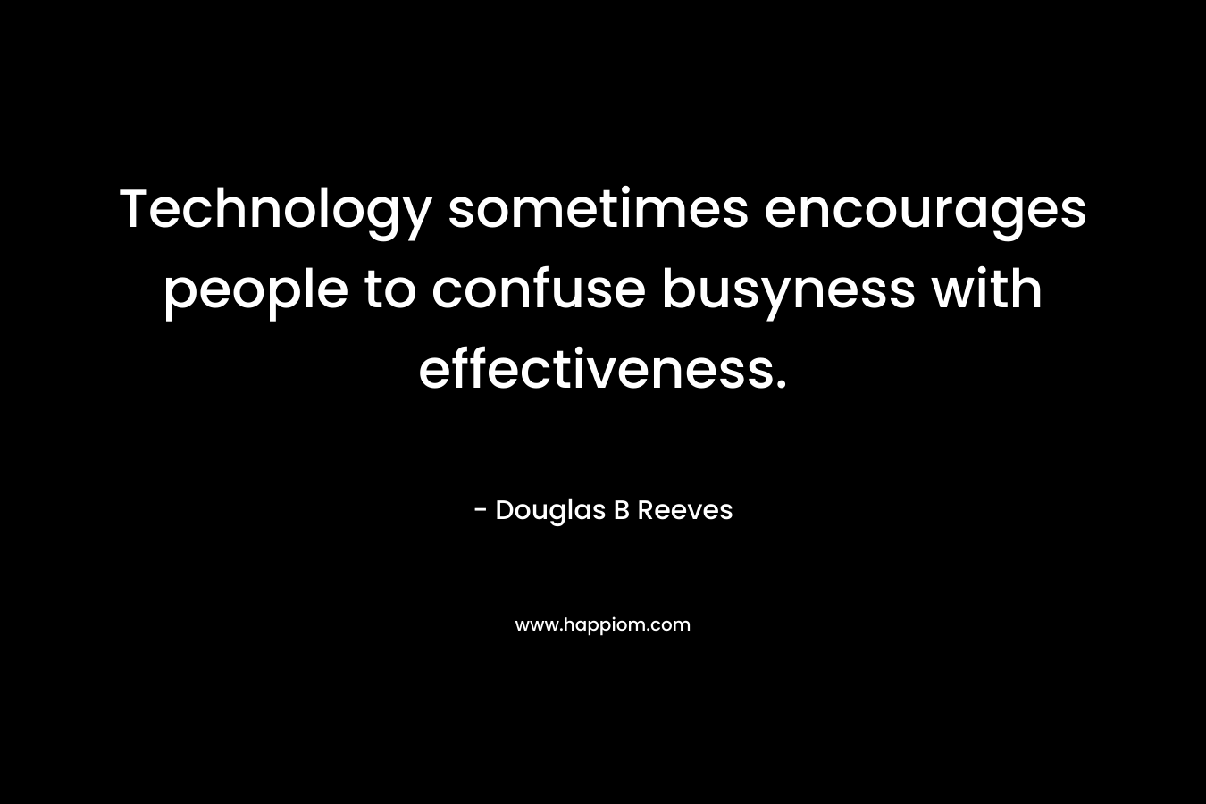 Technology sometimes encourages people to confuse busyness with effectiveness. – Douglas B Reeves