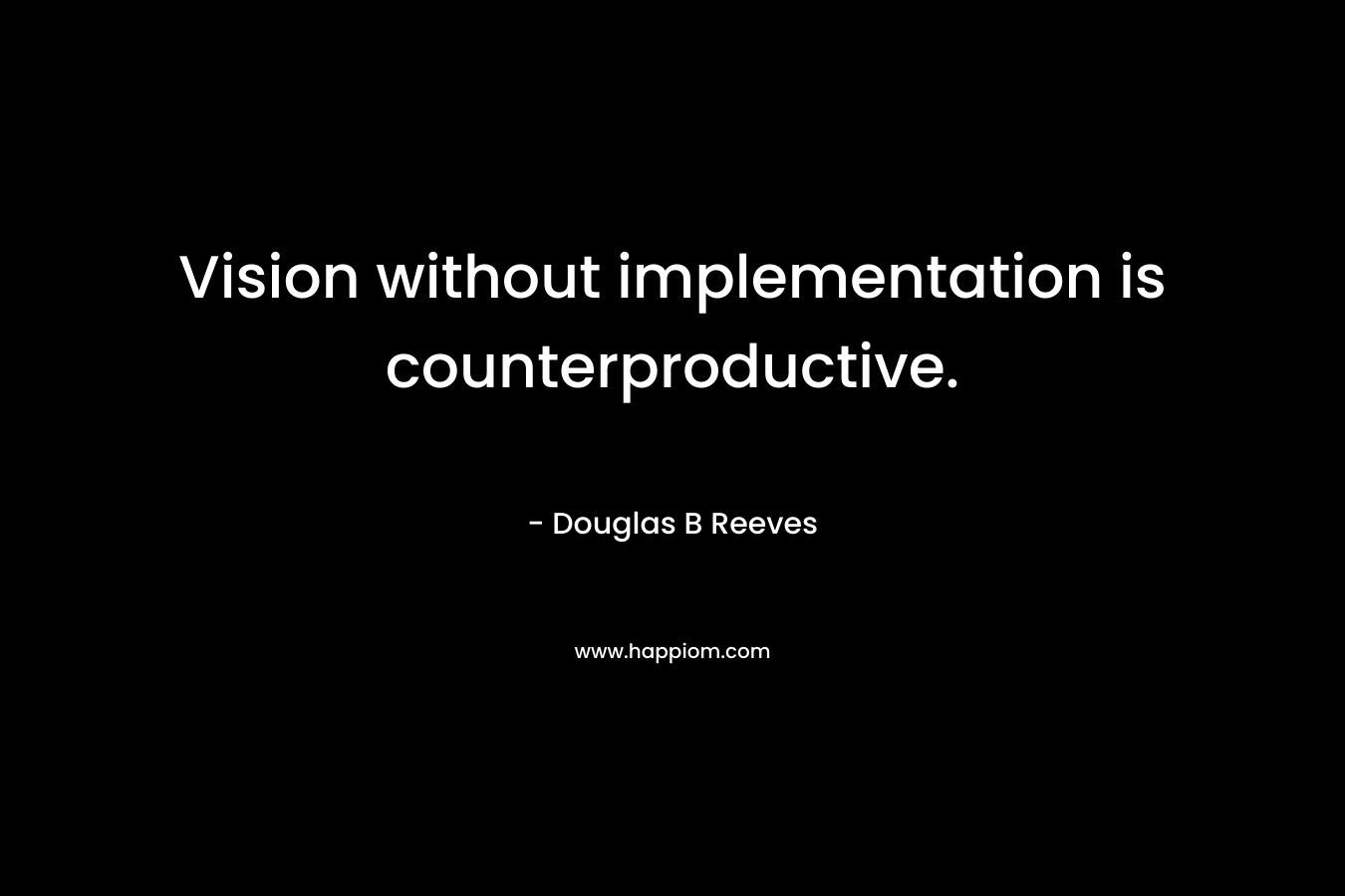 Vision without implementation is counterproductive. – Douglas B Reeves