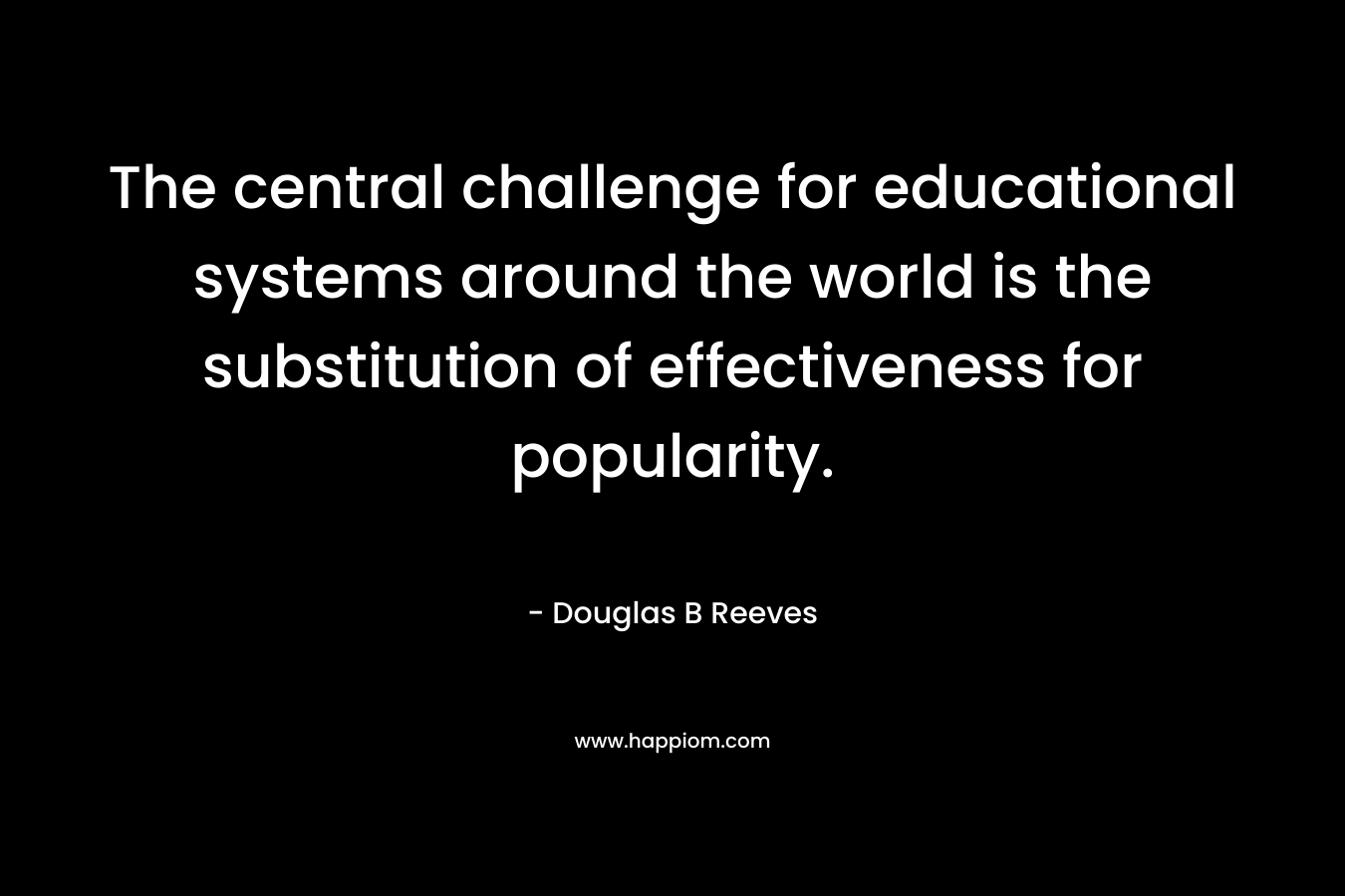 The central challenge for educational systems around the world is the substitution of effectiveness for popularity. – Douglas B Reeves