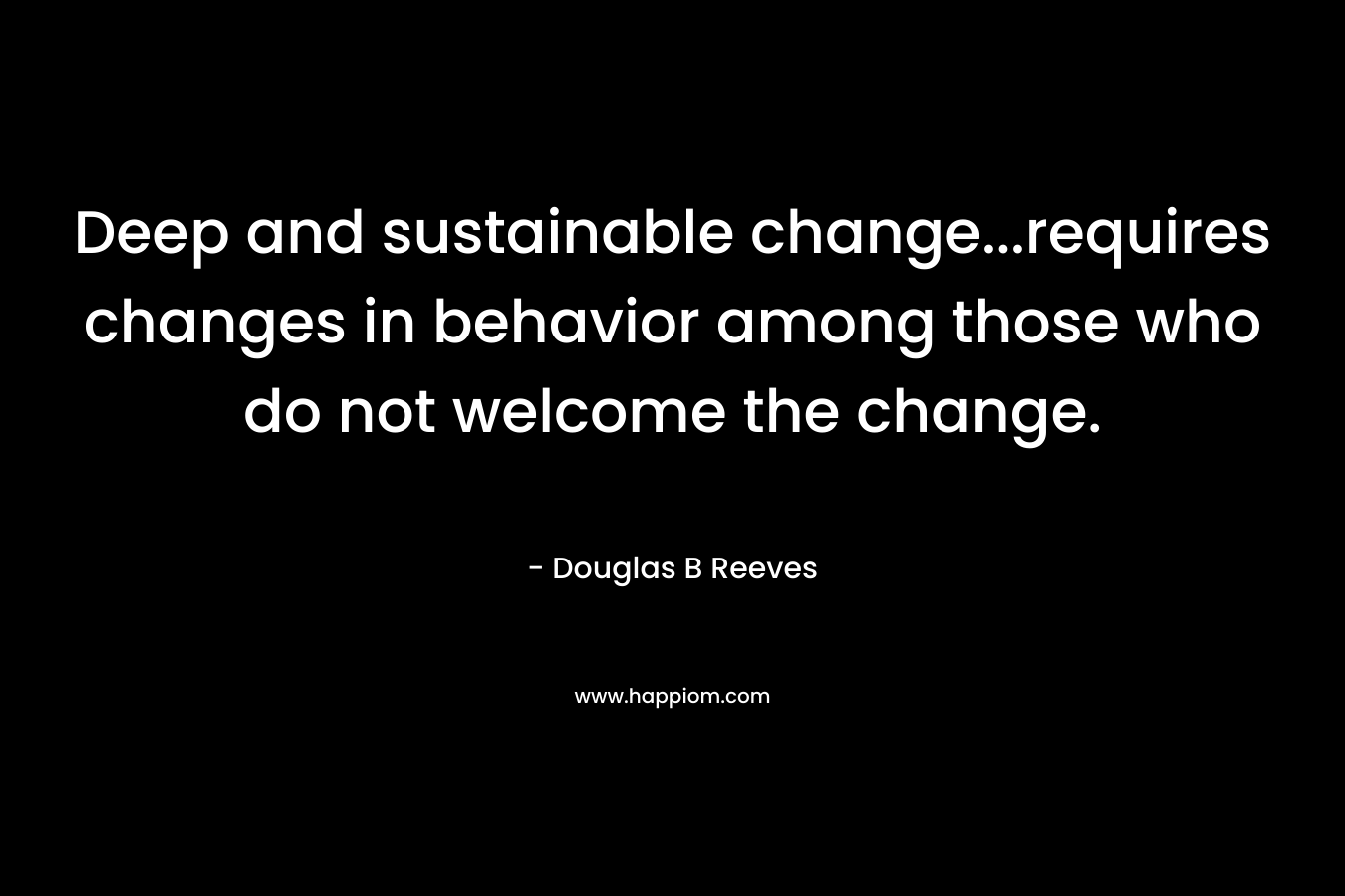 Deep and sustainable change…requires changes in behavior among those who do not welcome the change. – Douglas B Reeves