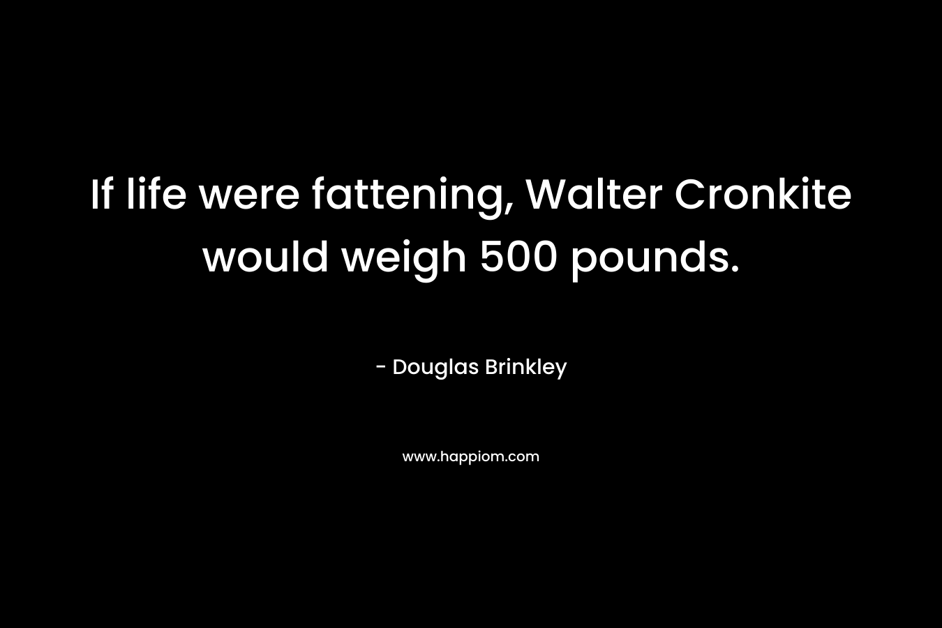 If life were fattening, Walter Cronkite would weigh 500 pounds. – Douglas Brinkley