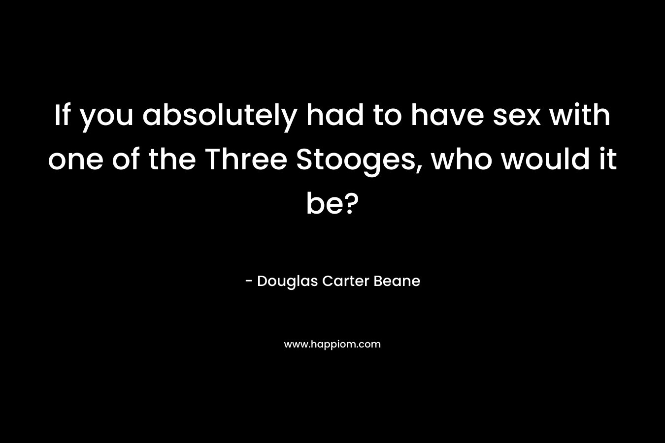 If you absolutely had to have sex with one of the Three Stooges, who would it be?