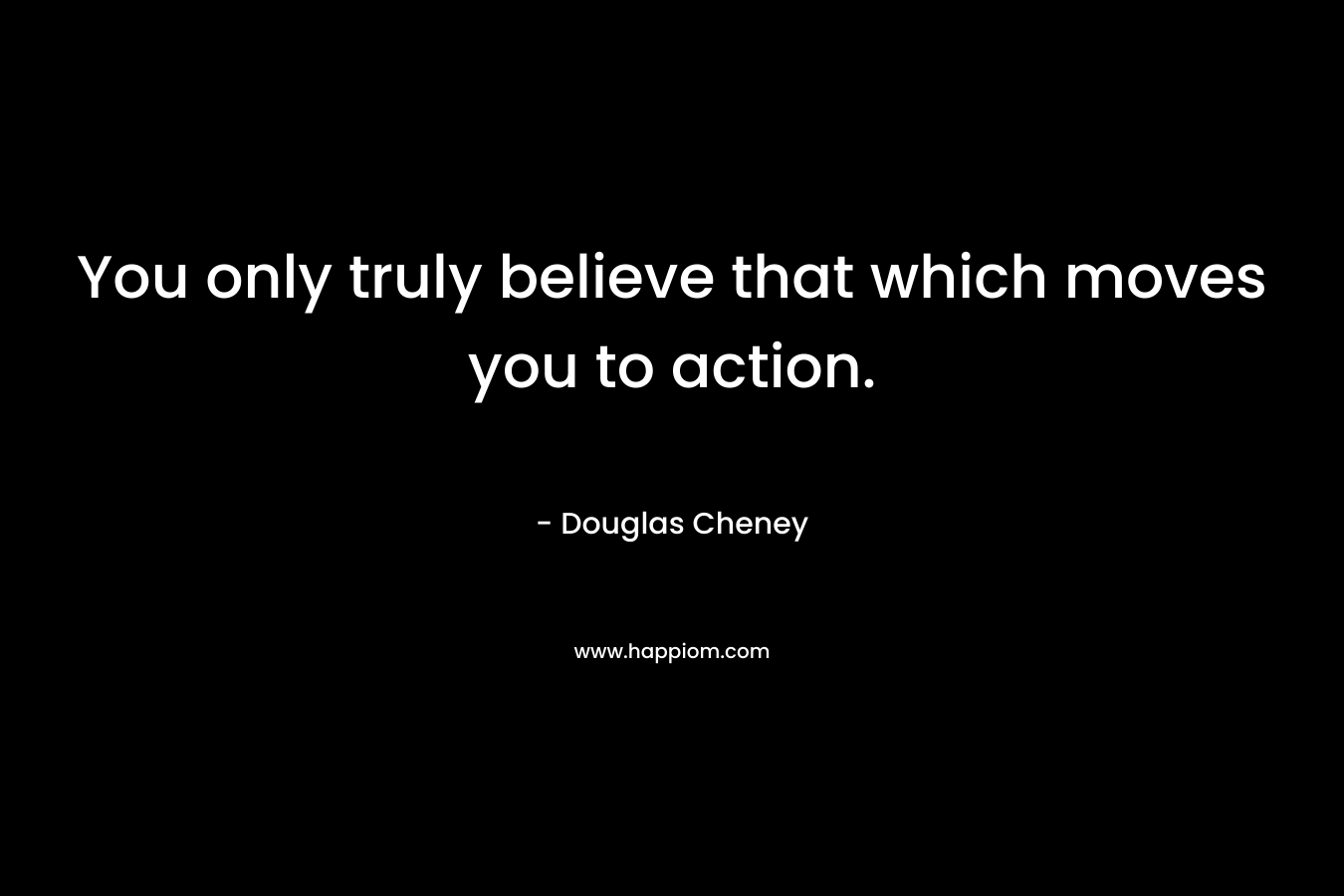 You only truly believe that which moves you to action. – Douglas Cheney