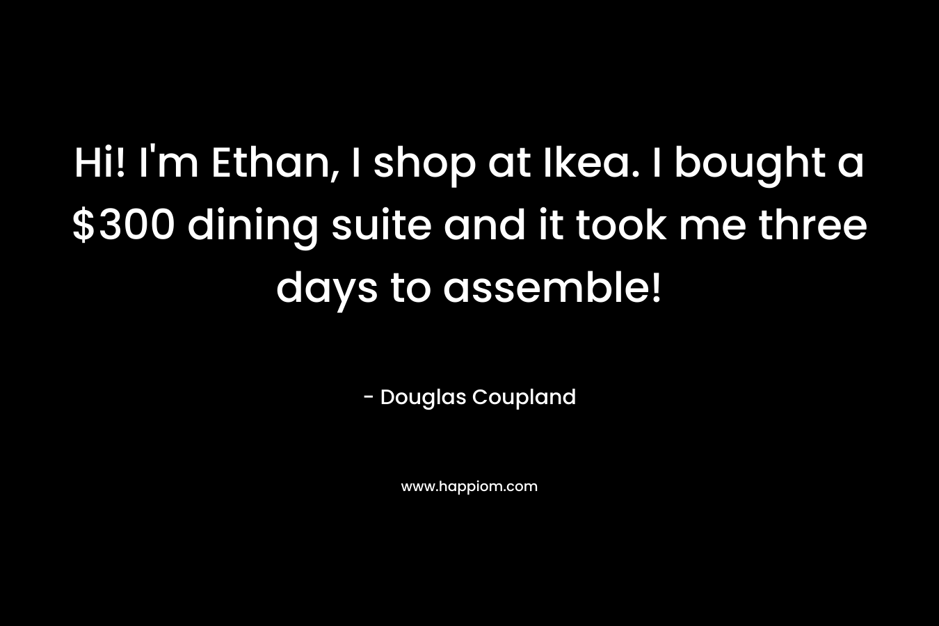 Hi! I'm Ethan, I shop at Ikea. I bought a $300 dining suite and it took me three days to assemble!