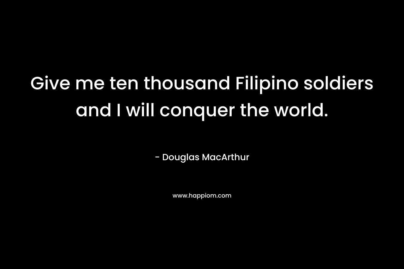 Give me ten thousand Filipino soldiers and I will conquer the world. – Douglas MacArthur