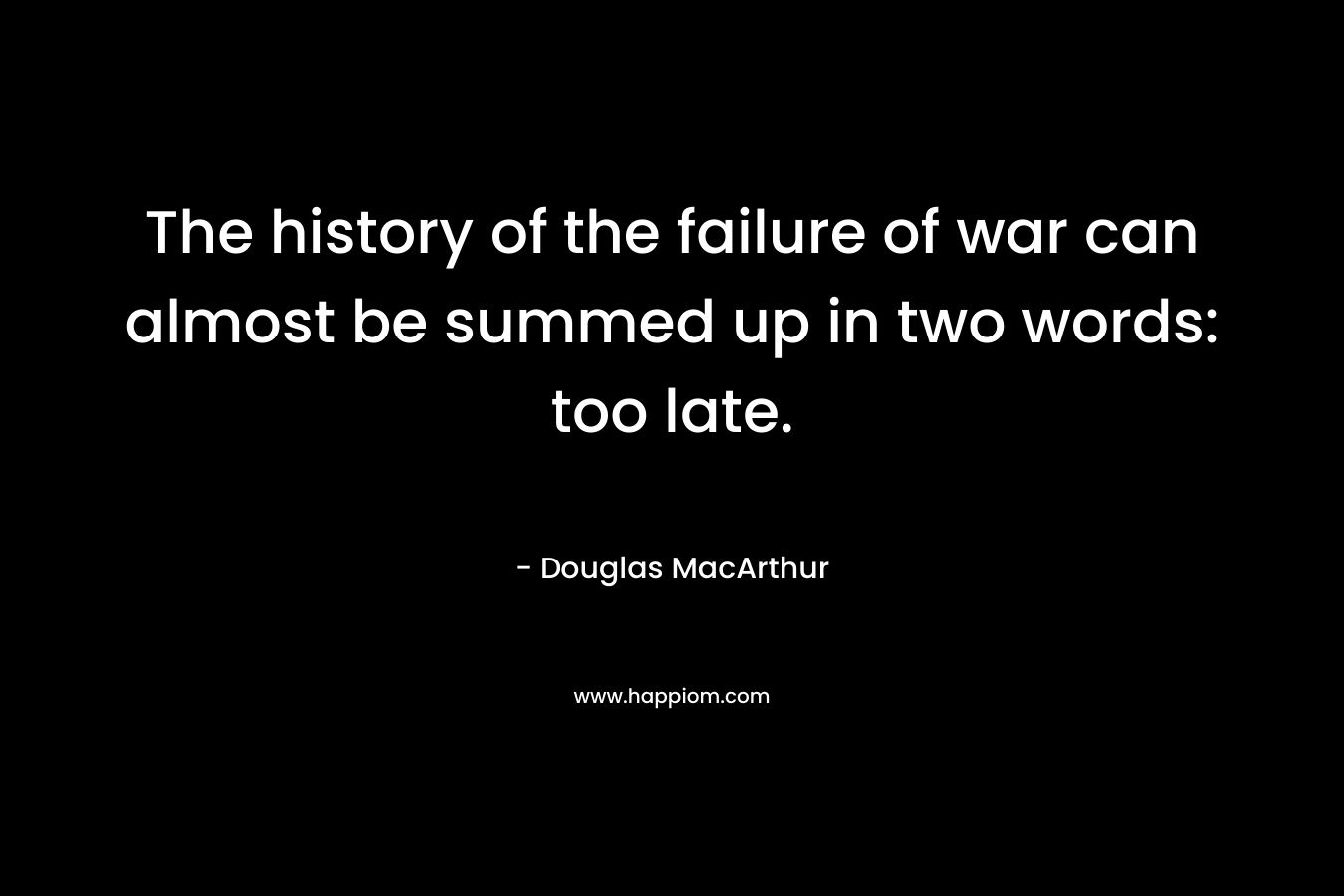 The history of the failure of war can almost be summed up in two words: too late. – Douglas MacArthur