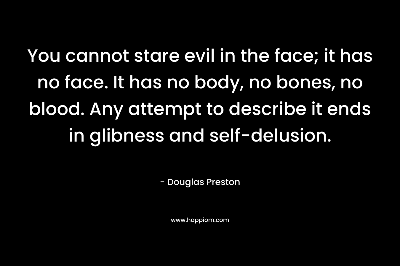 You cannot stare evil in the face; it has no face. It has no body, no bones, no blood. Any attempt to describe it ends in glibness and self-delusion. – Douglas Preston