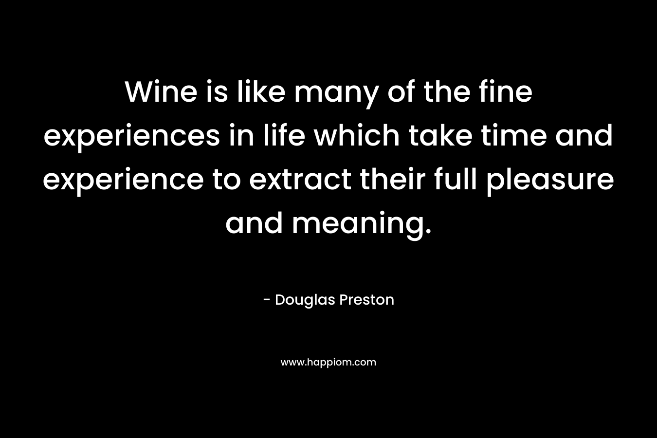 Wine is like many of the fine experiences in life which take time and experience to extract their full pleasure and meaning. – Douglas Preston