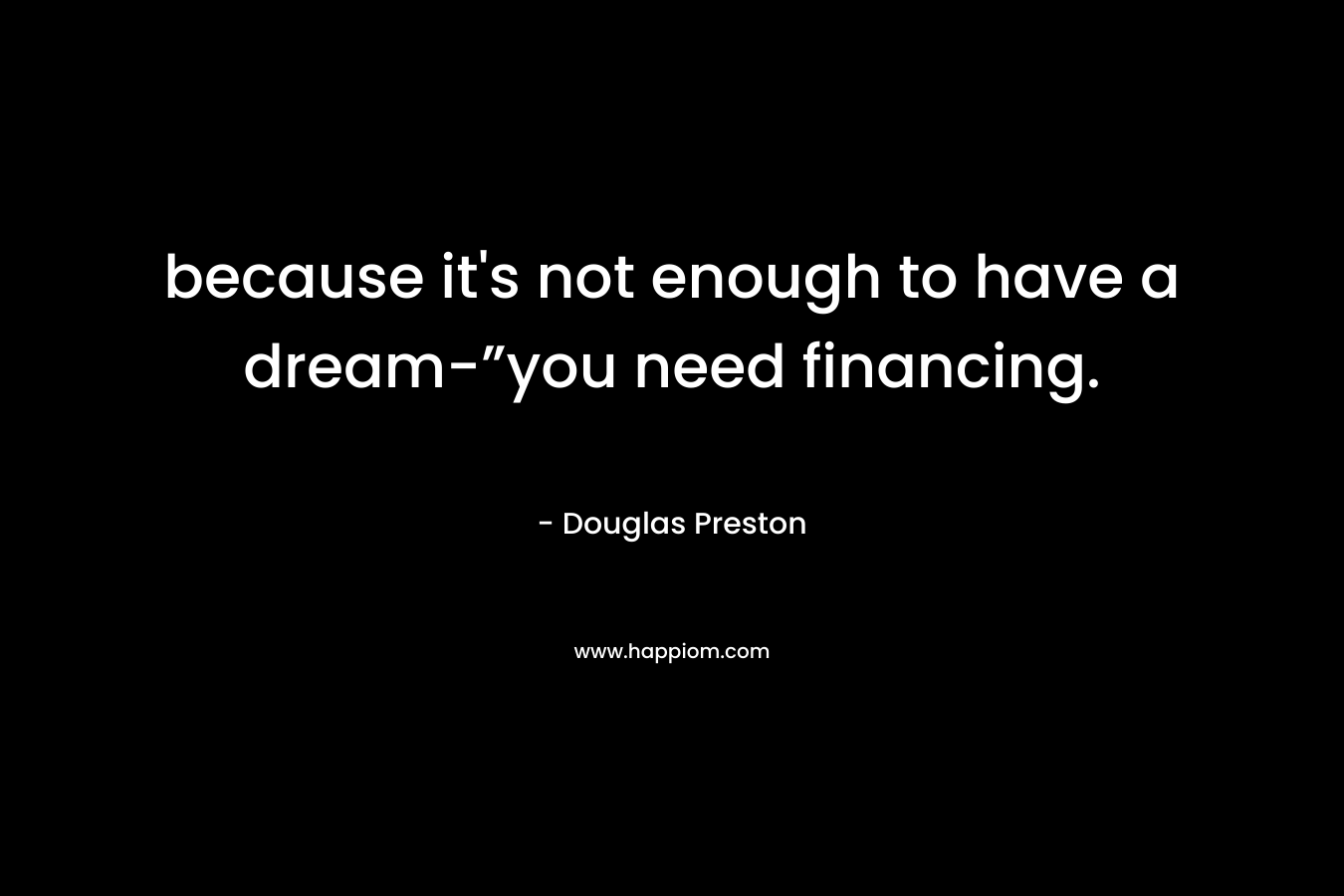 because it’s not enough to have a dream-”you need financing. – Douglas Preston