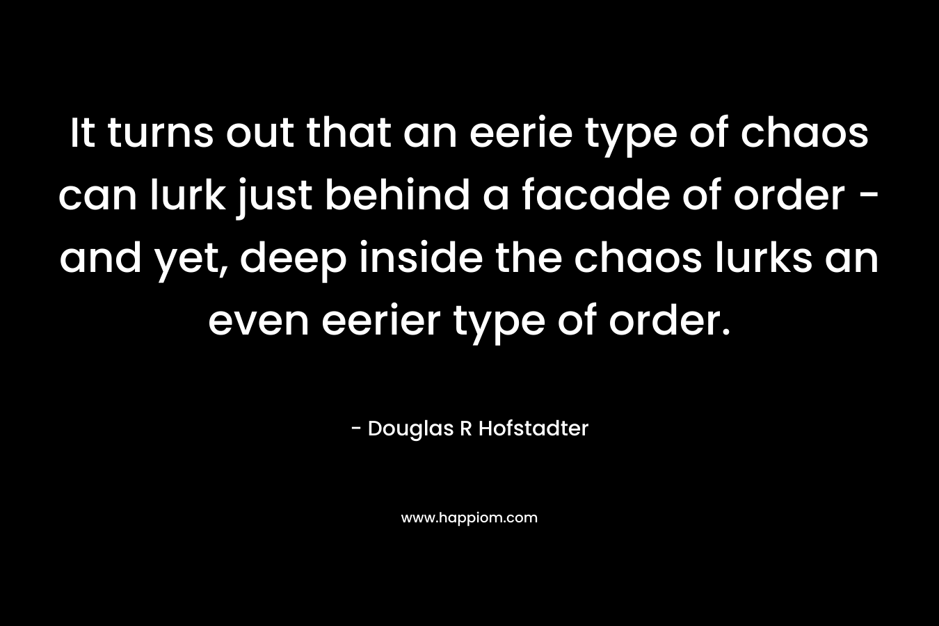 It turns out that an eerie type of chaos can lurk just behind a facade of order – and yet, deep inside the chaos lurks an even eerier type of order. – Douglas R Hofstadter