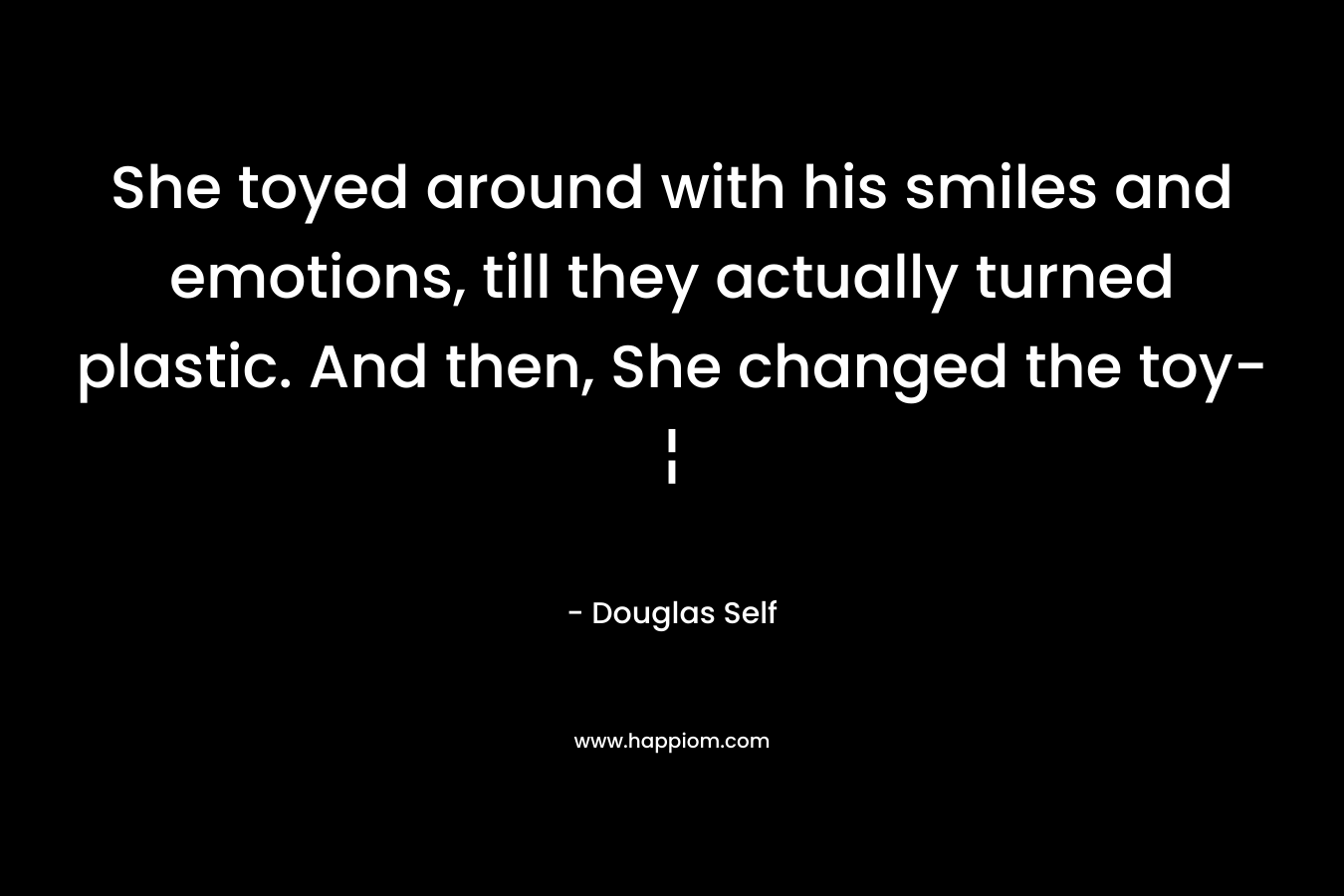 She toyed around with his smiles and emotions, till they actually turned plastic. And then, She changed the toy-¦ – Douglas Self