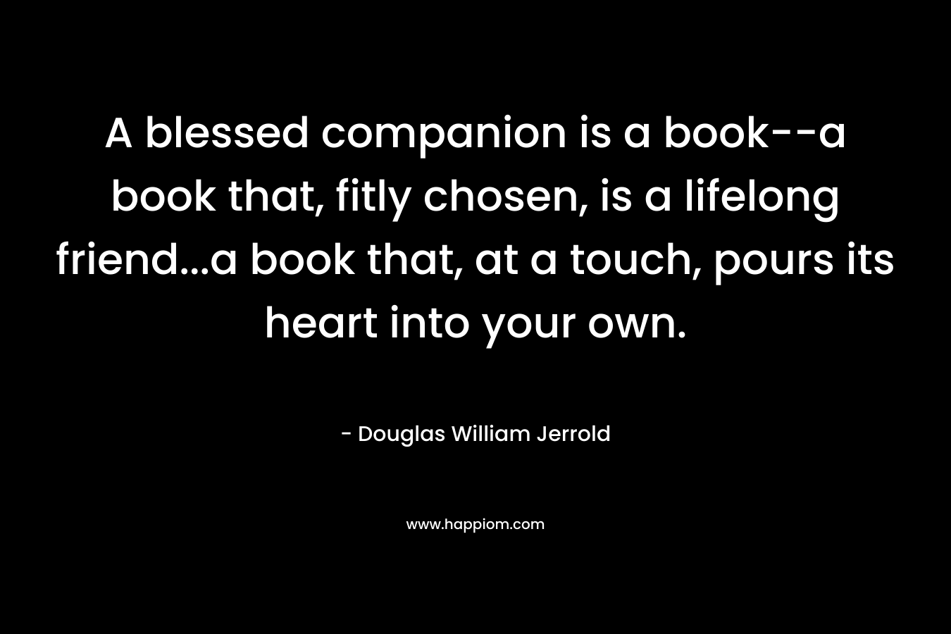 A blessed companion is a book–a book that, fitly chosen, is a lifelong friend…a book that, at a touch, pours its heart into your own. – Douglas William Jerrold
