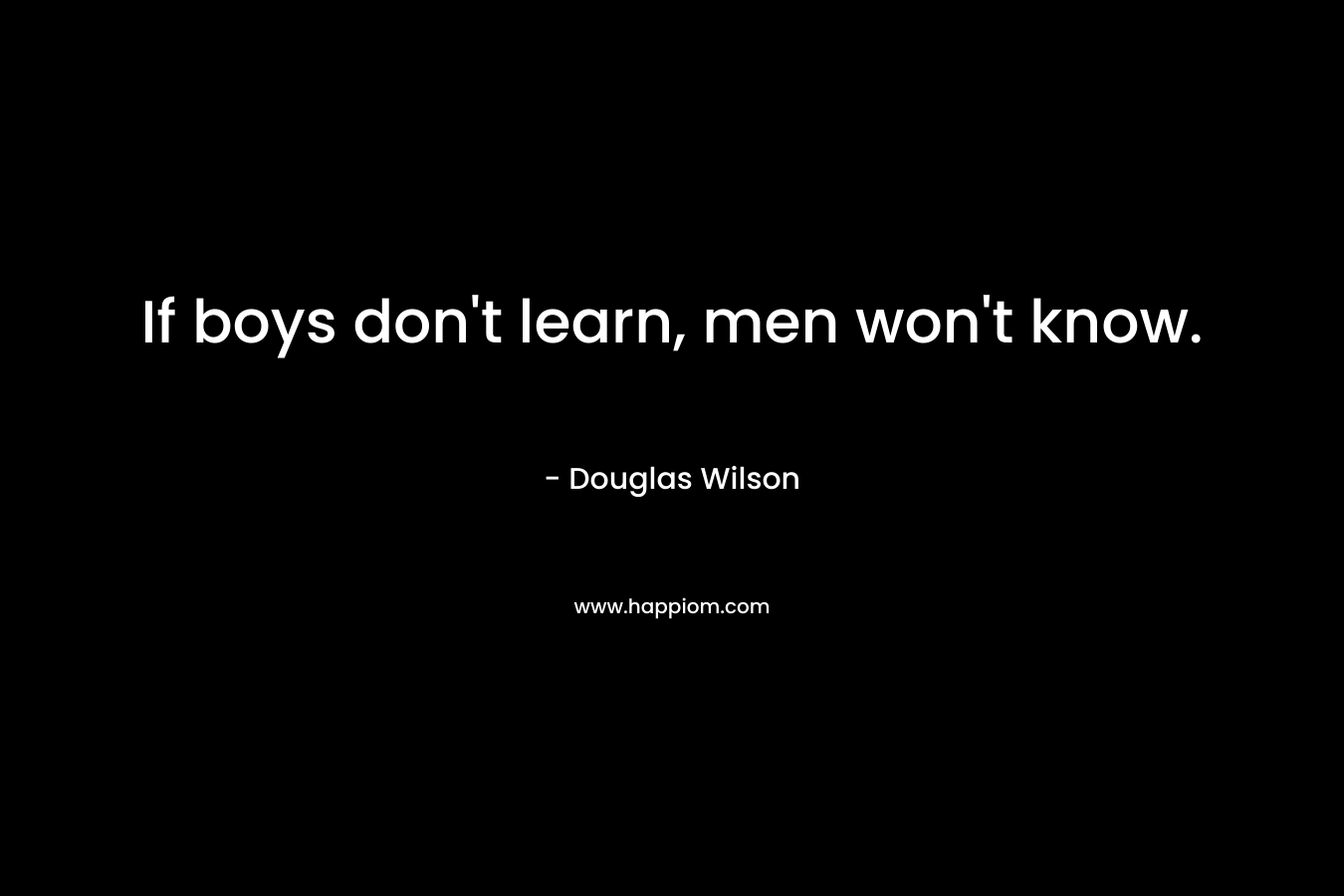 If boys don’t learn, men won’t know. – Douglas Wilson