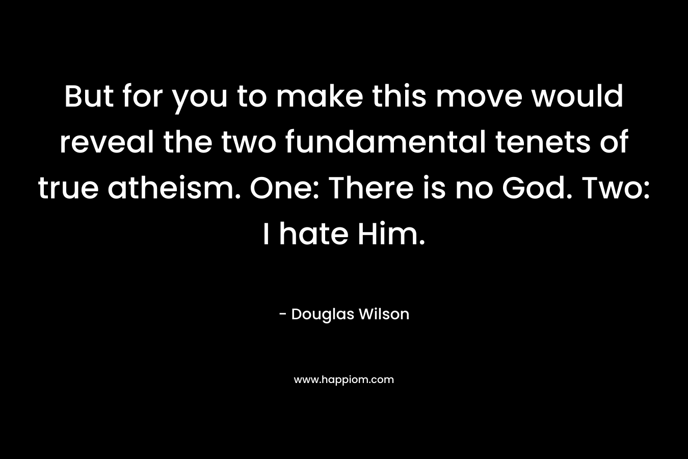 But for you to make this move would reveal the two fundamental tenets of true atheism. One: There is no God. Two: I hate Him. – Douglas Wilson