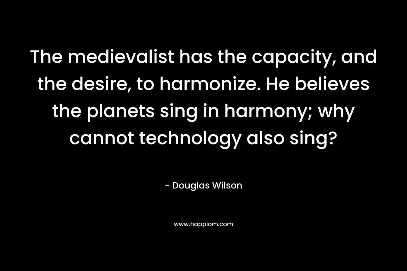 The medievalist has the capacity, and the desire, to harmonize. He believes the planets sing in harmony; why cannot technology also sing?