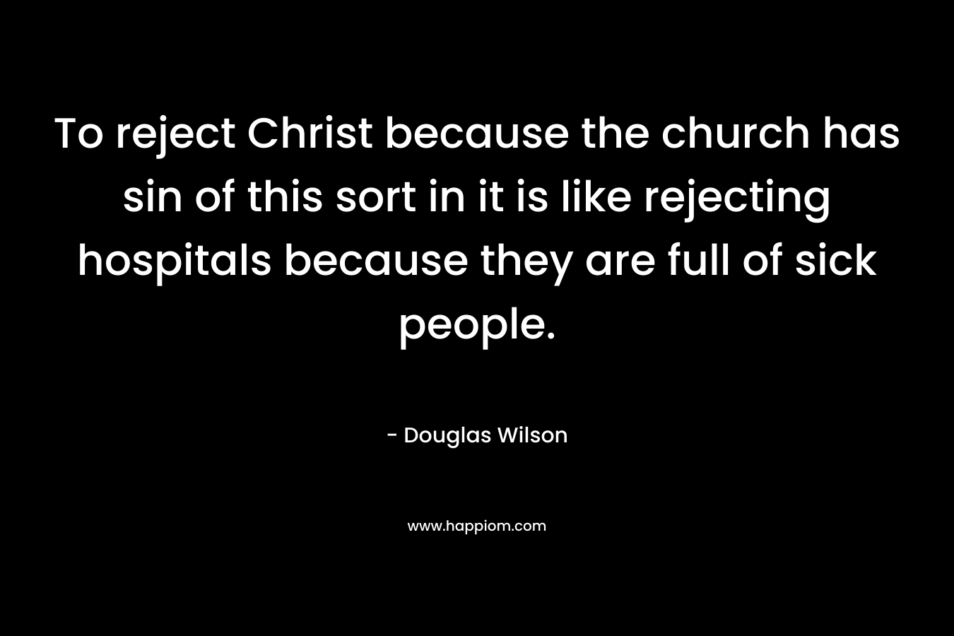 To reject Christ because the church has sin of this sort in it is like rejecting hospitals because they are full of sick people. – Douglas Wilson