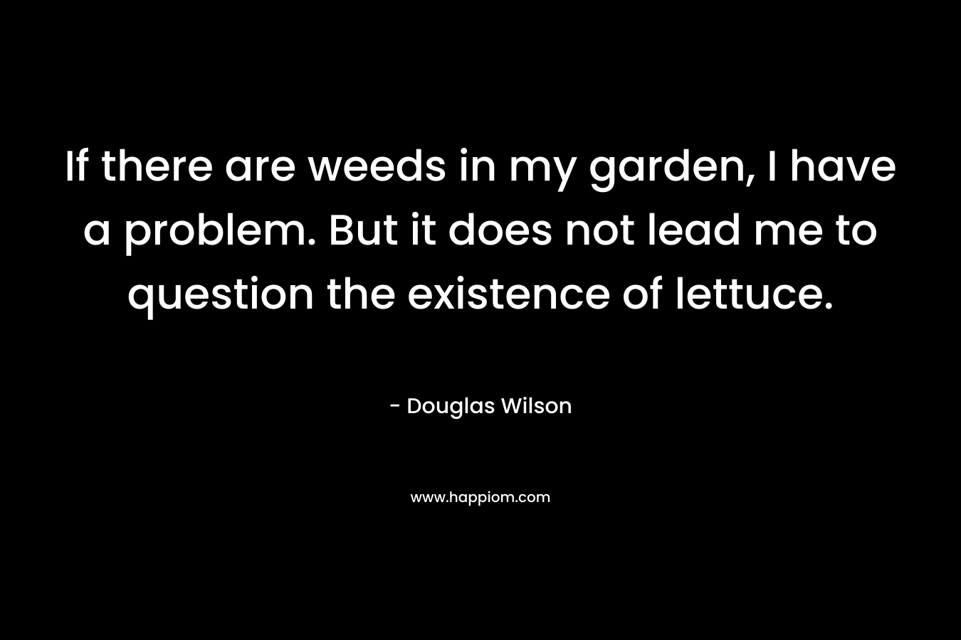 If there are weeds in my garden, I have a problem. But it does not lead me to question the existence of lettuce. – Douglas Wilson