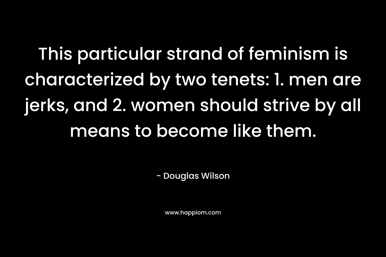 This particular strand of feminism is characterized by two tenets: 1. men are jerks, and 2. women should strive by all means to become like them. – Douglas Wilson