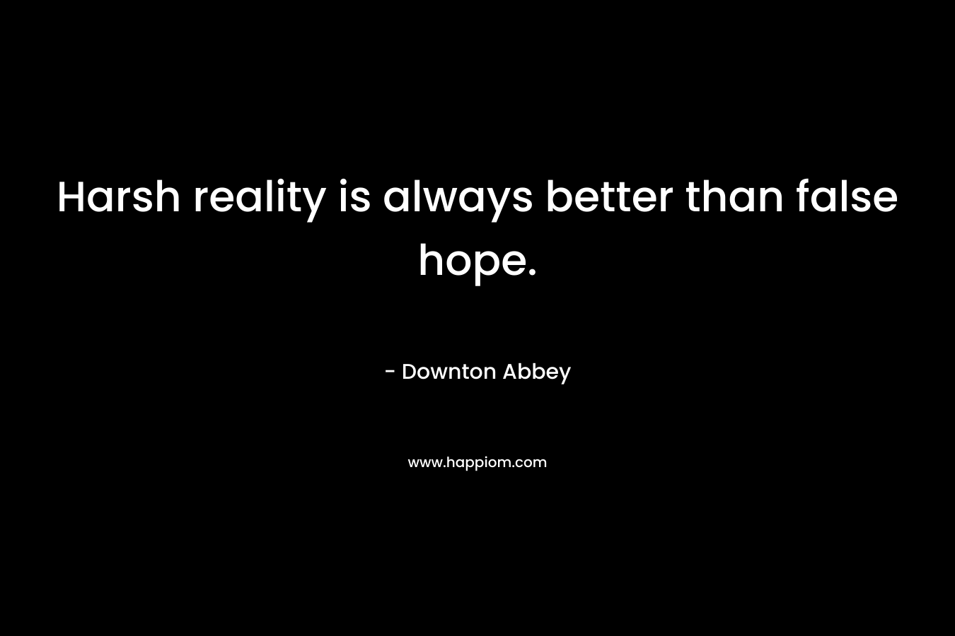 Harsh reality is always better than false hope. – Downton Abbey